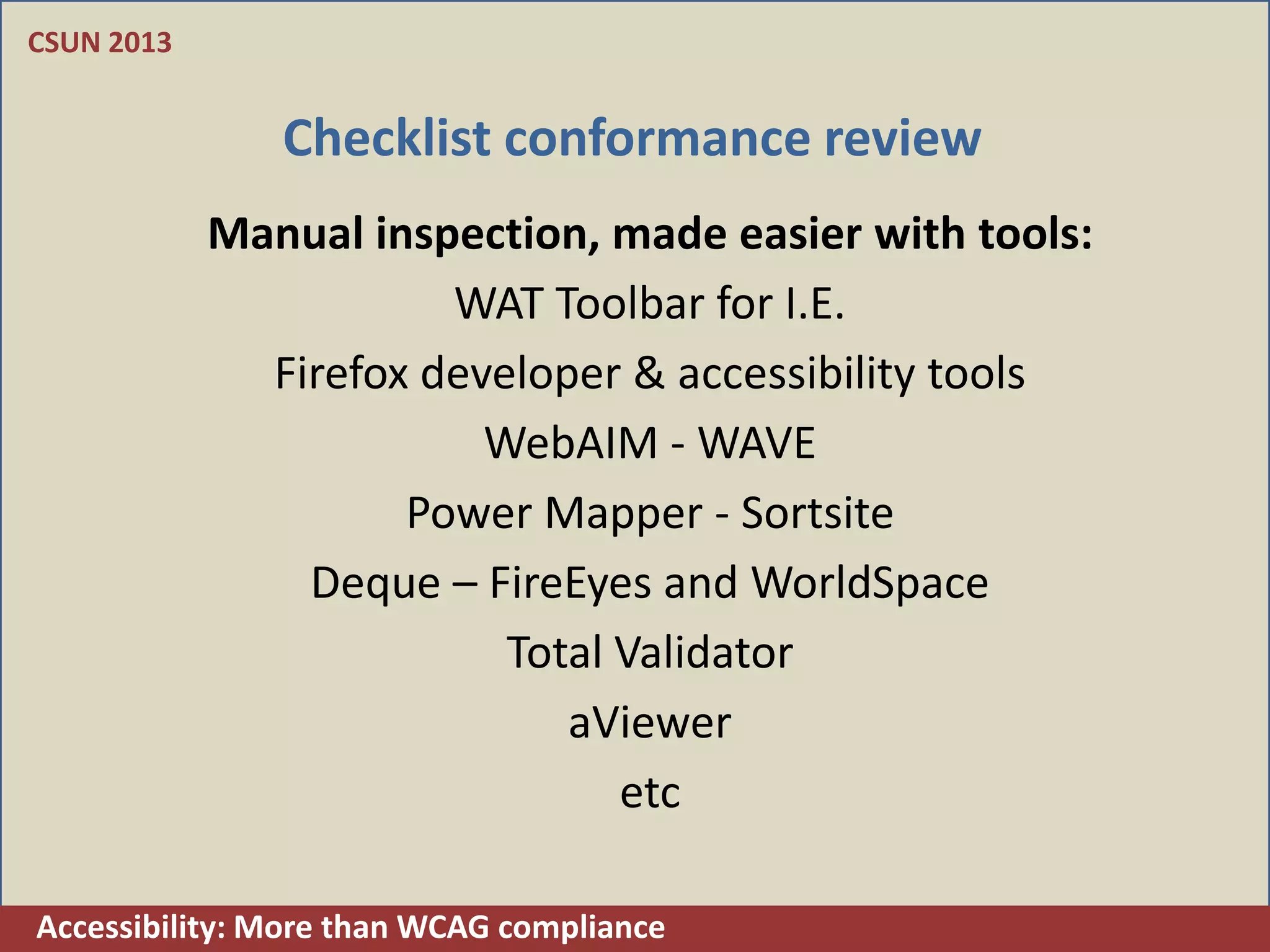 CSUN 2013


               Checklist conformance review
            Manual inspection, made easier with tools:
                       WAT Toolbar for I.E.
              Firefox developer & accessibility tools
                         WebAIM - WAVE
                     Power Mapper - Sortsite
                Deque – FireEyes and WorldSpace
                          Total Validator
                             aViewer
                                etc

Accessibility: More than WCAG compliance
 
