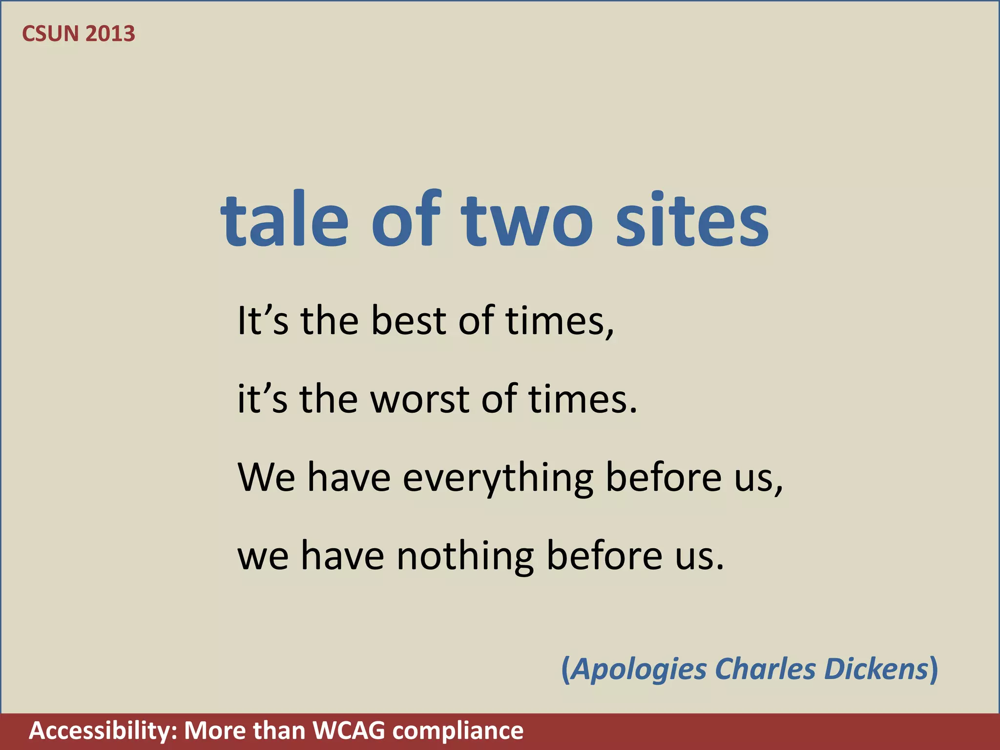 CSUN 2013




               tale of two sites
                It’s the best of times,
                it’s the worst of times.
                We have everything before us,
                we have nothing before us.

                                           (Apologies Charles Dickens)
Accessibility: More than WCAG compliance
 