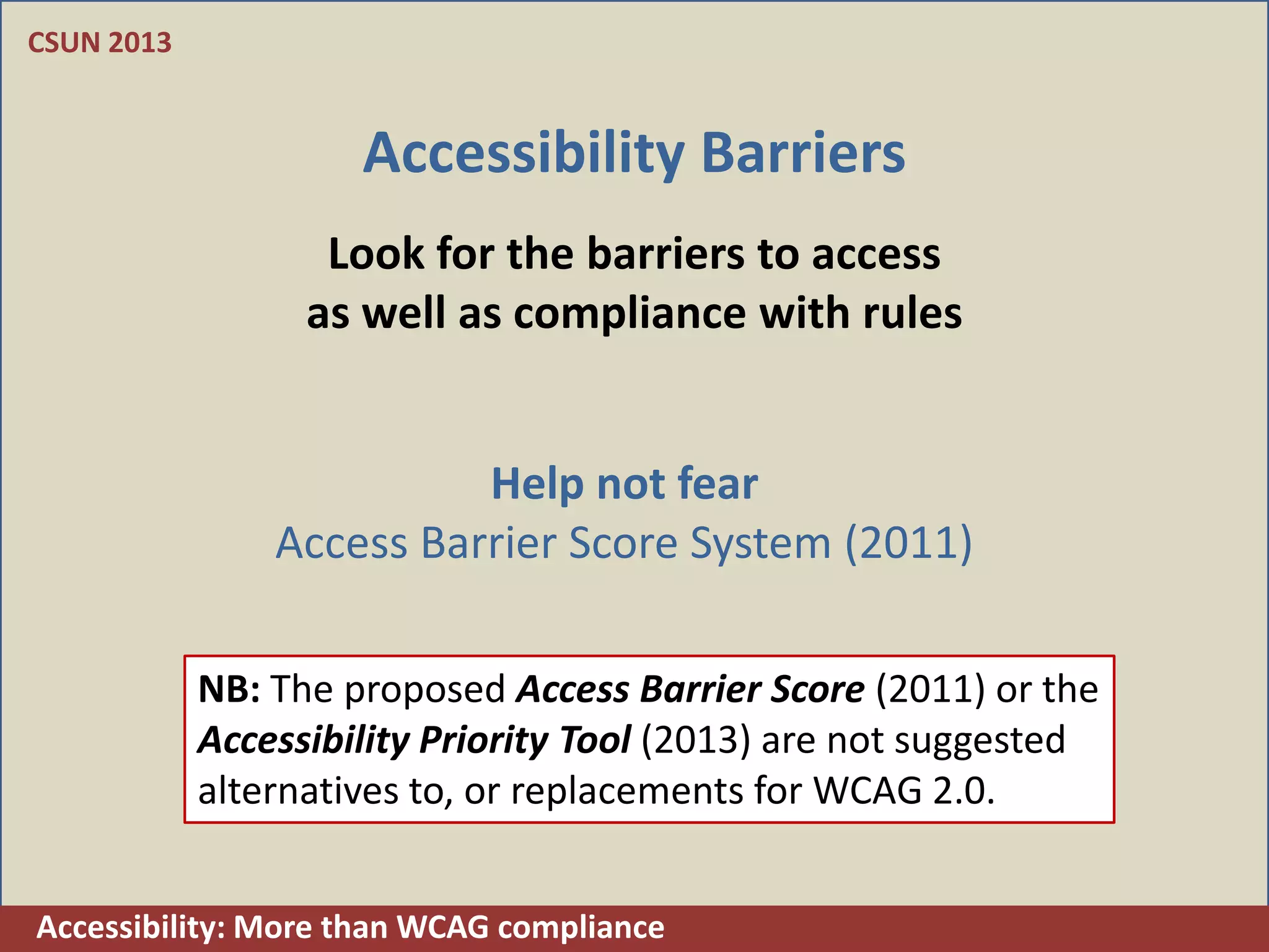 CSUN 2013


                     Accessibility Barriers
                   Look for the barriers to access
                  as well as compliance with rules


                          Help not fear
                Access Barrier Score System (2011)

            NB: The proposed Access Barrier Score (2011) or the
            Accessibility Priority Tool (2013) are not suggested
            alternatives to, or replacements for WCAG 2.0.


Accessibility: More than WCAG compliance
 