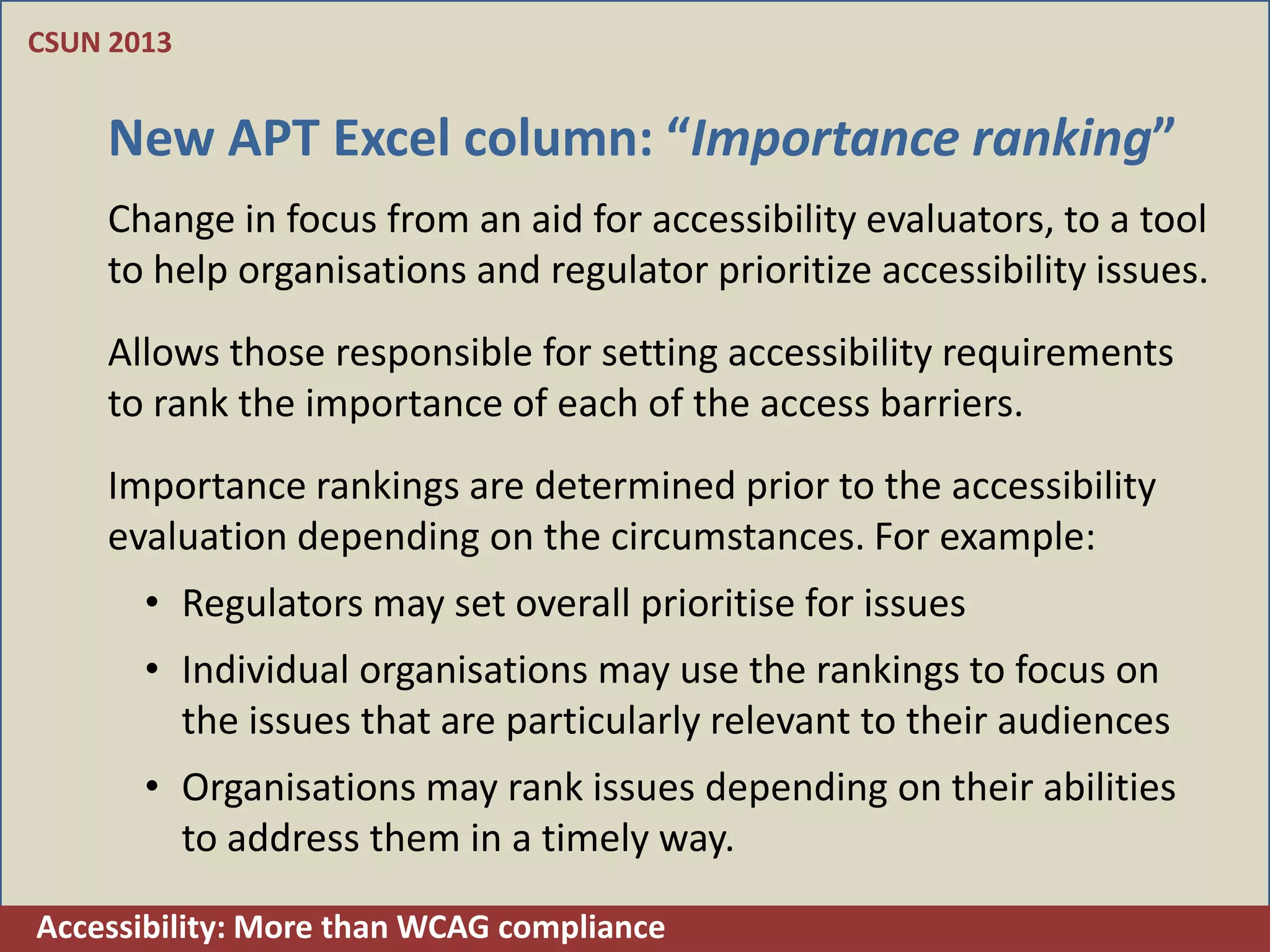 CSUN 2013


    New APT Excel column: “Importance ranking”
    Change in focus from an aid for accessibility evaluators, to a tool
    to help organisations and regulator prioritize accessibility issues.
    Allows those responsible for setting accessibility requirements
    to rank the importance of each of the access barriers.
    Importance rankings are determined prior to the accessibility
    evaluation depending on the circumstances. For example:
       • Regulators may set overall prioritise for issues
       • Individual organisations may use the rankings to focus on
         the issues that are particularly relevant to their audiences
       • Organisations may rank issues depending on their abilities
         to address them in a timely way.

Accessibility: More than WCAG compliance
 
