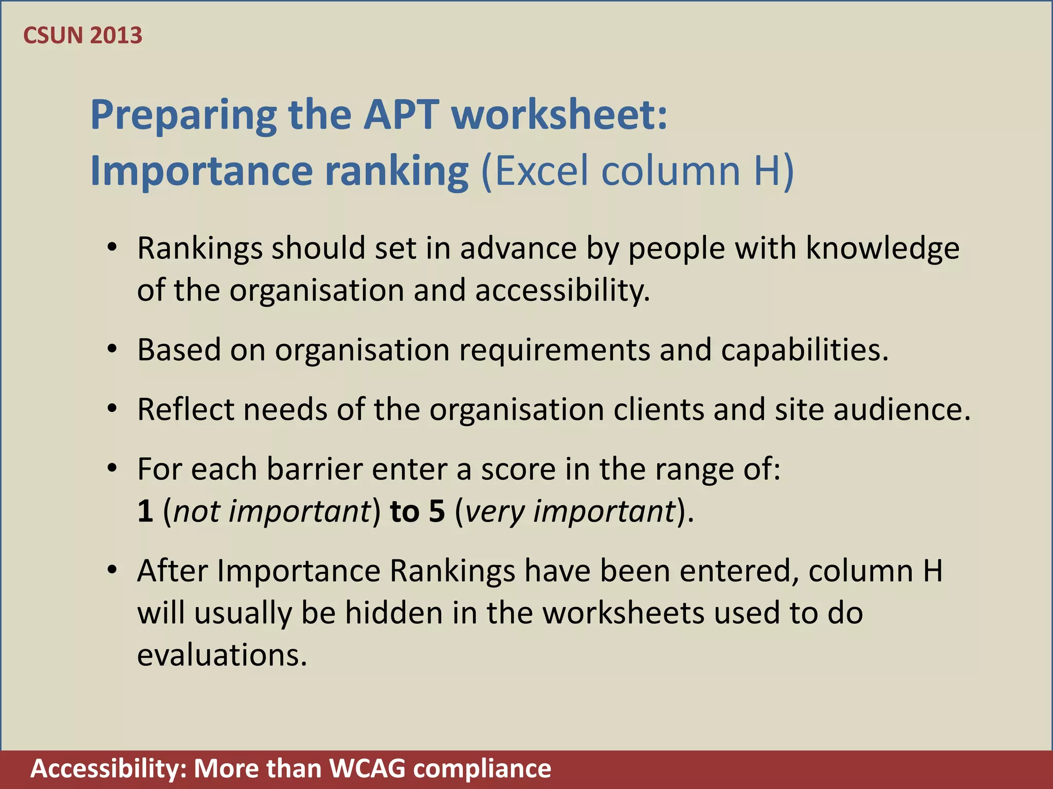 CSUN 2013


    Preparing the APT worksheet:
    Importance ranking (Excel column H)
      • Rankings should set in advance by people with knowledge
        of the organisation and accessibility.
      • Based on organisation requirements and capabilities.
      • Reflect needs of the organisation clients and site audience.
      • For each barrier enter a score in the range of:
        1 (not important) to 5 (very important).
      • After Importance Rankings have been entered, column H
        will usually be hidden in the worksheets used to do
        evaluations.


Accessibility: More than WCAG compliance
 