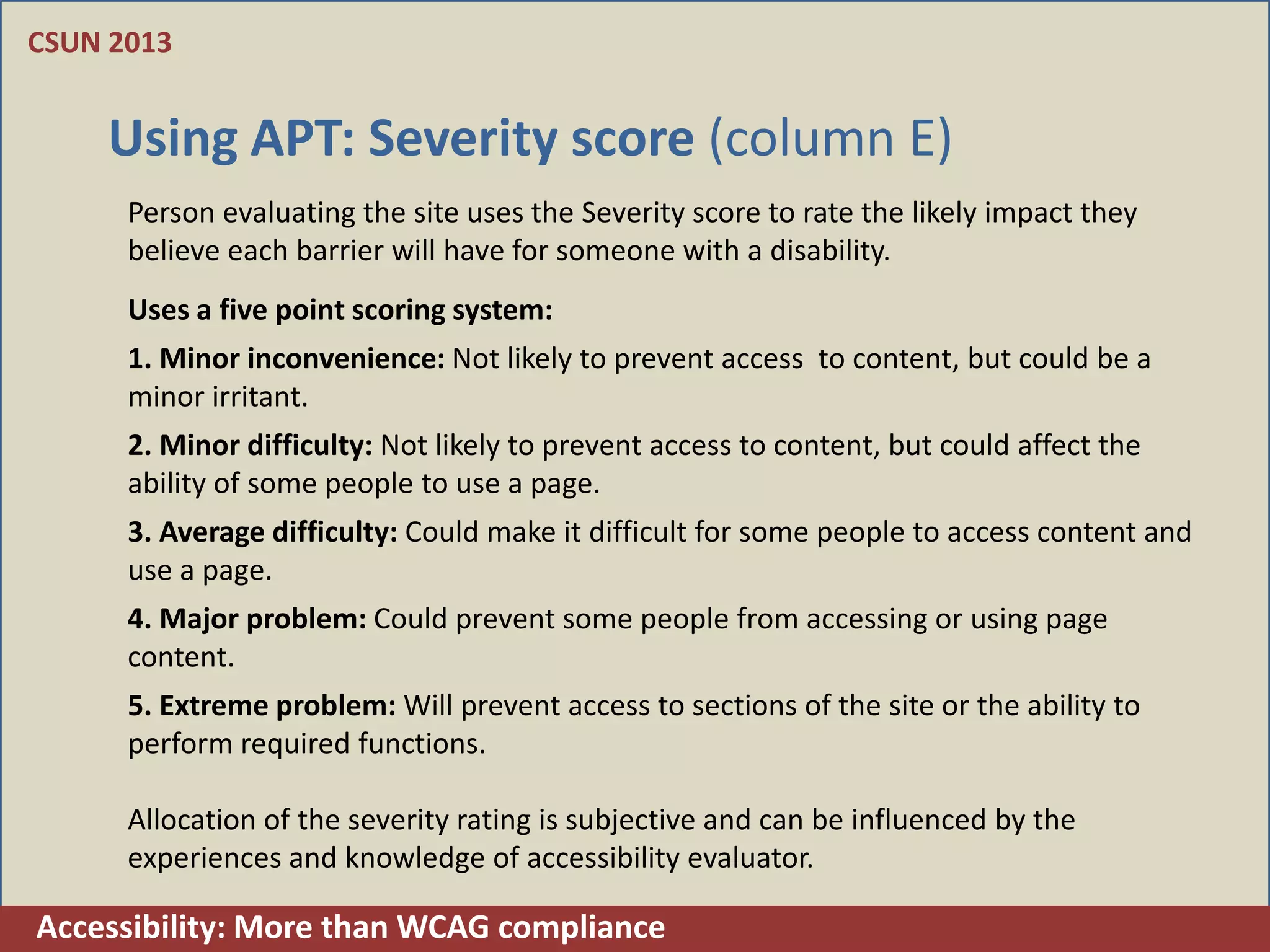 CSUN 2013


    Using APT: Severity score (column E)
      Person evaluating the site uses the Severity score to rate the likely impact they
      believe each barrier will have for someone with a disability.
      Uses a five point scoring system:
      1. Minor inconvenience: Not likely to prevent access to content, but could be a
      minor irritant.
      2. Minor difficulty: Not likely to prevent access to content, but could affect the
      ability of some people to use a page.
      3. Average difficulty: Could make it difficult for some people to access content and
      use a page.
      4. Major problem: Could prevent some people from accessing or using page
      content.
      5. Extreme problem: Will prevent access to sections of the site or the ability to
      perform required functions.

      Allocation of the severity rating is subjective and can be influenced by the
      experiences and knowledge of accessibility evaluator.

Accessibility: More than WCAG compliance
 