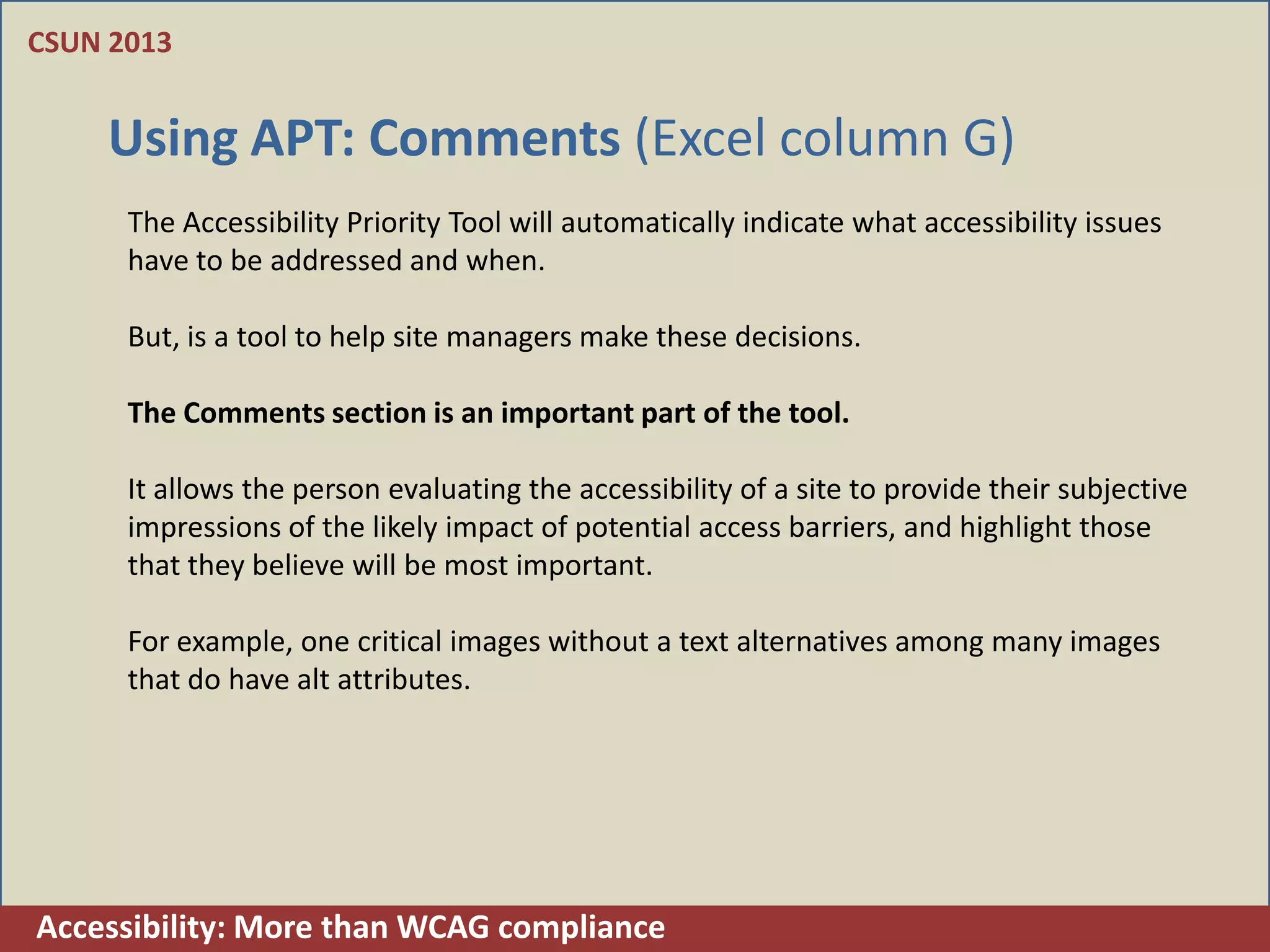CSUN 2013


    Using APT: Comments (Excel column G)
      The Accessibility Priority Tool will automatically indicate what accessibility issues
      have to be addressed and when.

      But, is a tool to help site managers make these decisions.

      The Comments section is an important part of the tool.

      It allows the person evaluating the accessibility of a site to provide their subjective
      impressions of the likely impact of potential access barriers, and highlight those
      that they believe will be most important.

      For example, one critical images without a text alternatives among many images
      that do have alt attributes.




Accessibility: More than WCAG compliance
 