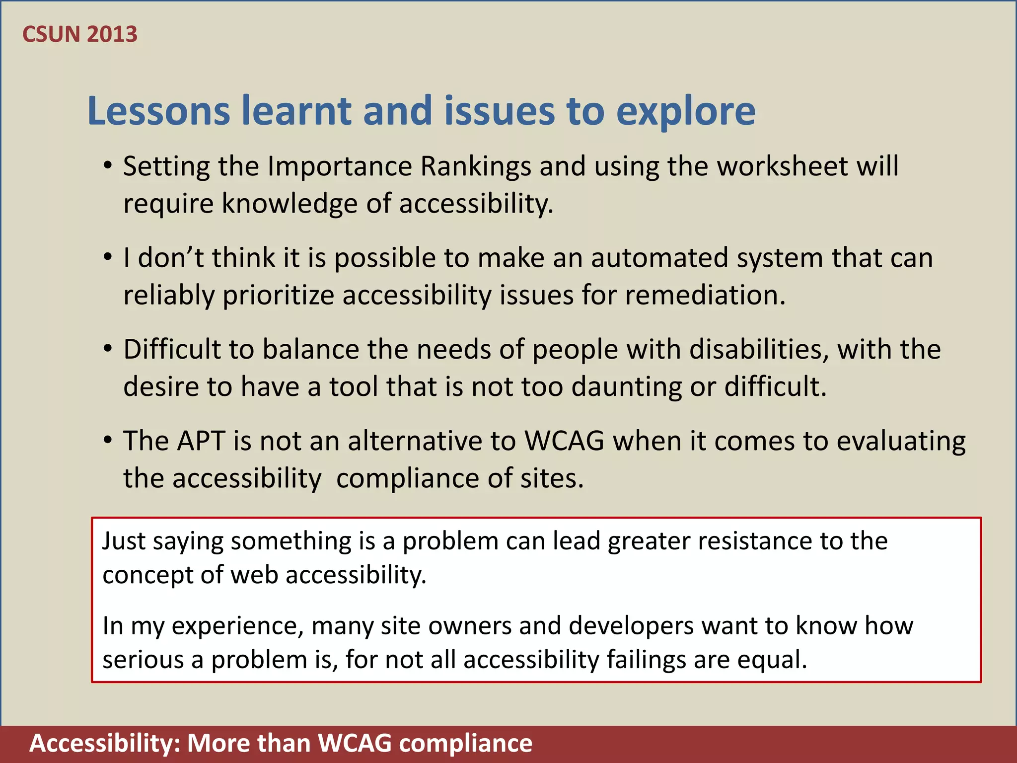 CSUN 2013


    Lessons learnt and issues to explore
      • Setting the Importance Rankings and using the worksheet will
        require knowledge of accessibility.
      • I don’t think it is possible to make an automated system that can
        reliably prioritize accessibility issues for remediation.
      • Difficult to balance the needs of people with disabilities, with the
        desire to have a tool that is not too daunting or difficult.
      • The APT is not an alternative to WCAG when it comes to evaluating
        the accessibility compliance of sites.
      Just saying something is a problem can lead greater resistance to the
      concept of web accessibility.
      In my experience, many site owners and developers want to know how
      serious a problem is, for not all accessibility failings are equal.

Accessibility: More than WCAG compliance
 
