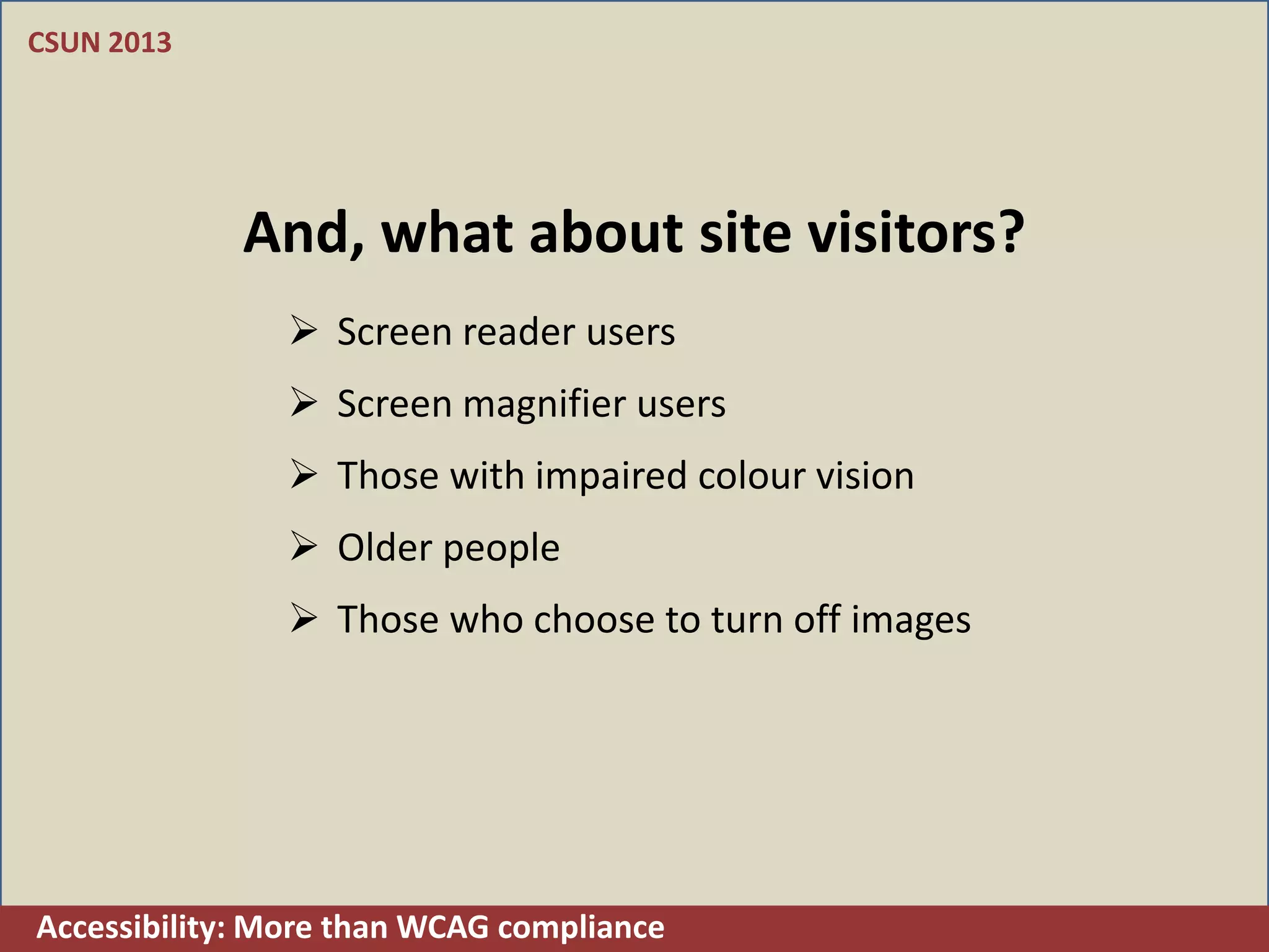 CSUN 2013




             And, what about site visitors?
                Screen reader users
                Screen magnifier users
                Those with impaired colour vision
                Older people
                Those who choose to turn off images




Accessibility: More than WCAG compliance
 