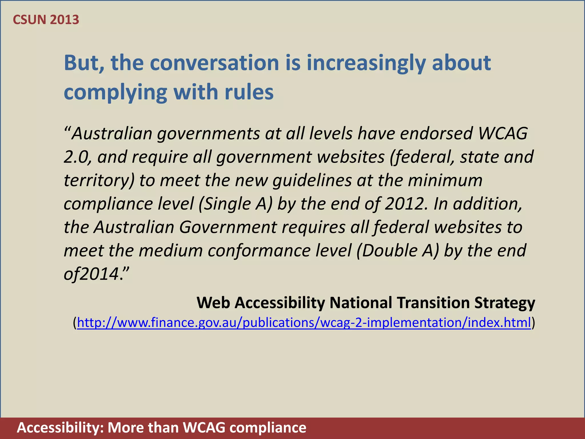 CSUN 2013


      But, the conversation is increasingly about
      complying with rules
      “Australian governments at all levels have endorsed WCAG
      2.0, and require all government websites (federal, state and
      territory) to meet the new guidelines at the minimum
      compliance level (Single A) by the end of 2012. In addition,
      the Australian Government requires all federal websites to
      meet the medium conformance level (Double A) by the end
      of2014.”
                           Web Accessibility National Transition Strategy
        (http://www.finance.gov.au/publications/wcag-2-implementation/index.html)




Accessibility: More than WCAG compliance
 