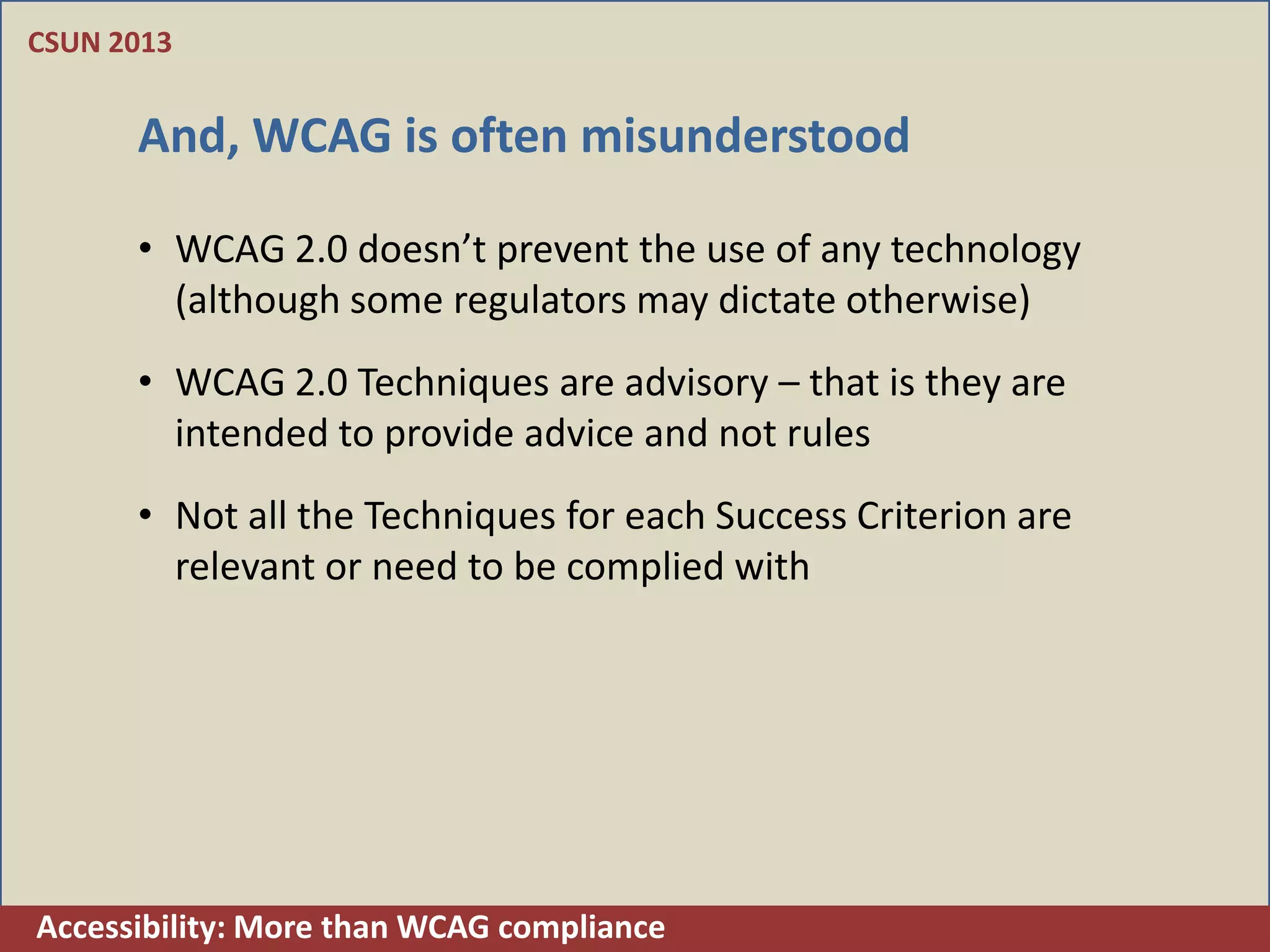 CSUN 2013


      And, WCAG is often misunderstood

      • WCAG 2.0 doesn’t prevent the use of any technology
        (although some regulators may dictate otherwise)
      • WCAG 2.0 Techniques are advisory – that is they are
        intended to provide advice and not rules
      • Not all the Techniques for each Success Criterion are
        relevant or need to be complied with




Accessibility: More than WCAG compliance
 