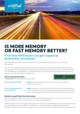 First-time RAM buyers can get tripped up
by densities and speeds
Does “8GB 2666 MT/s RAM” make sense to you? If it looks like alphabet soup, you’re not the only one who
feels that way.
If you’ve never installed computer hardware and you’re considering a memory (RAM or DRAM) upgrade, you’re on
the right track to fixing a slow desktop or laptop. But your head might spin if you have to choose between 4GB 2400
MT/s, 4GB 2666 MT/s, 8GB 2400 MT/s, and 8GB 2666 MT/s. Even if you know they’re densities and speeds, which
option do you need? Here’s how to make that call.
How to read memory specs
An 8GB 2666 MT/s memory module, for example:
IS MORE MEMORY
OR FAST MEMORY BETTER?
Density, also known as capacity, is the maximum amount of data the
module can hold at once.
Speed, also known as frequency, is the amount of commands (megatransfers)
that the memory can send to the central processing unit (CPU) in a given period
of time, which then gets processed into what you see and do on your computer.
Density of 8 gigabytes (GB)
Speed of 2666 megatransfers
per second (MT/s).
Density or speed? Here’s the short answer
When you’re forced to decide, choose density. But (you knew there was going to be a “but”), it’s more of a priority
issue, not an either/or situation. Density is the first priority, speed the second.
DDR4 (the latest memory technology, which matters when figuring out compatibility) memory speeds generally range
between 2133 MT/s and about 3000 MT/s. DDR3 memory (common in older computers) speeds range from
1066 MT/s to 1866 MT/s. Let’s say, for example, you buy some RAM that’s rated at 3000 MT/s. If your computer’s CPU
 
