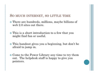 SO MUCH INTERNET, SO LITTLE TIME
 There are hundreds, millions, maybe billions of
 web 2.0 sites out there.

 This is a short introduction to a few that you
 might find fun or useful.

 This handout gives you a beginning, but don’t be
 afraid to jump in.

 Come to the Power Library any time to try them
 out. The helpdesk staff is happy to give you
 pointers.
 