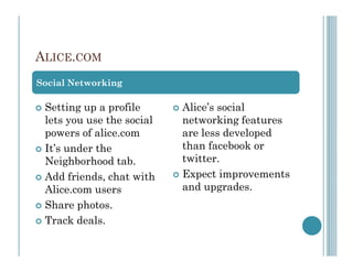 ALICE.COM
Social Networking

 Setting up a profile      Alice’s social
 lets you use the social   networking features
 powers of alice.com       are less developed
 It’s under the            than facebook or
 Neighborhood tab.         twitter.
 Add friends, chat with    Expect improvements
 Alice.com users           and upgrades.
 Share photos.
 Track deals.
 