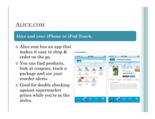 ALICE.COM
Alice and your iPhone or iPod Touch.

 Alice.com has an app that
 makes it easy to shop &
 order on the go.
 You can find products,
 look at coupons, track a
 package and see your
 reorder alerts.
 Good for double checking
 against supermarket
 prices while you’re in the
 aisles.
 