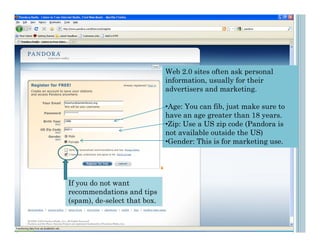 Web 2.0 sites often ask personal
                              information, usually for their
                              advertisers and marketing.

                              •Age: You can fib, just make sure to
                              have an age greater than 18 years.
                              •Zip: Use a US zip code (Pandora is
                              not available outside the US)
                              •Gender: This is for marketing use.




If you do not want
recommendations and tips
(spam), de-select that box.
 