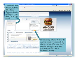 I created a new
station, but the
old Johnny
Cash station is
still there next
time I’m in the
mood.




                   By selecting “Menu” below the
                   current song, you can ask the
                   station to lay off a song that’s
                   overplayed, see why a song
                   was selected for you, or
                   bookmark a song.
 