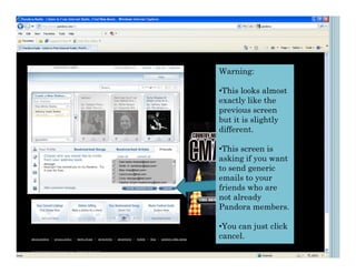 Warning:

                                     •This looks almost
                                     exactly like the
                                     previous screen
                                     but it is slightly
                                     different.

                                     •This screen is
Dad<dadis thebest@test.com>
                                     asking if you want
Smith, K <amithkev@test.com>
Moe <moe@test.com>                   to send generic
Larry<Larry@test.com
Curly <stooges@test.com>
Heather Smyth<heathersmy@test.com>
                                     emails to your
                                     friends who are
                                     not already
                                     Pandora members.

                                     •You can just click
                                     cancel.
 
