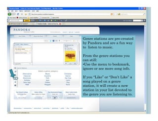 Genre stations are pre-created
by Pandora and are a fun way
to listen to music.

From the genre stations you
can still:
•Use the menu to bookmark,
ignore or see more song info.

If you “Like” or “Don’t Like” a
song played on a genre
station, it will create a new
station in your list devoted to
the genre you are listening to.
 