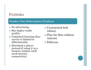 PANDORA
Pandora One (Subscription Pandora)

 No advertizing.             Customized look
 Has higher audio            (skins).
 quality.
                             Play for 5hrs without
 Unlimited listening (free
 service is limited to       timeout.
 40hrs/month).               $36/year.
 Download a player
 instead of using it in a
 browser window (still
 need internet
 connectivity)
 