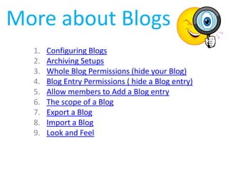 More about Blogs
  1.   Configuring Blogs
  2.   Archiving Setups
  3.   Whole Blog Permissions (hide your Blog)
  4.   Blog Entry Permissions ( hide a Blog entry)
  5.   Allow members to Add a Blog entry
  6.   The scope of a Blog
  7.   Export a Blog
  8.   Import a Blog
  9.   Look and Feel
 