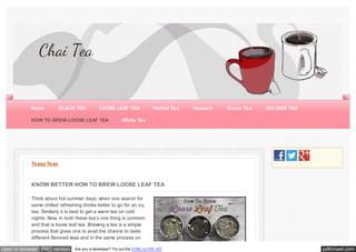 pdfcrowd.comopen in browser PRO version Are you a developer? Try out the HTML to PDF API
Teasy Teas
KNOW BETTER HOW TO BREW LOOSE LEAF TEA
Think about hot summer days, when one search for
some chilled refreshing drinks better to go for an icy
tea. Similarly it is best to get a warm tea on cold
nights. Now, in both these tea’s one thing is common
and that is loose leaf tea. Brewing a tea is a simple
process that gives one to avail the chance to taste
different flavored teas and in the same process on
Chai Tea
Home BLACK TEA LOOSE LEAF TEA Herbal Tea Teaware Green Tea OOLONG TEA
HOW TO BREW LOOSE LEAF TEA White Tea
 