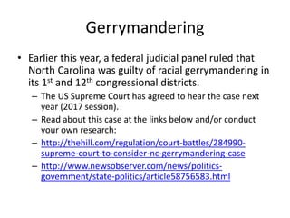 Gerrymandering
• Earlier this year, a federal judicial panel ruled that
North Carolina was guilty of racial gerrymandering in
its 1st and 12th congressional districts.
– The US Supreme Court has agreed to hear the case next
year (2017 session).
– Read about this case at the links below and/or conduct
your own research:
– http://thehill.com/regulation/court-battles/284990-
supreme-court-to-consider-nc-gerrymandering-case
– http://www.newsobserver.com/news/politics-
government/state-politics/article58756583.html
 