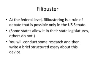 Filibuster
• At the federal level, filibustering is a rule of
debate that is possible only in the US Senate.
• (Some states allow it in their state legislatures,
others do not.)
• You will conduct some research and then
write a brief structured essay about this
device.
 