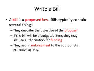 Write a Bill
• A bill is a proposed law. Bills typically contain
several things:
– They describe the objective of the proposal.
– If the bill will be a budgeted item, they may
include authorization for funding.
– They assign enforcement to the appropriate
executive agency.
 