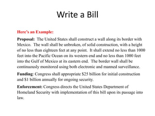 Write a Bill
Here’s an Example:
Proposal: The United States shall construct a wall along its border with
Mexico. The wall shall be unbroken, of solid construction, with a height
of no less than eighteen feet at any point. It shall extend no less than 1000
feet into the Pacific Ocean on its western end and no less than 1000 feet
into the Gulf of Mexico at its eastern end. The border wall shall be
continuously monitored using both electronic and manned surveillance.
Funding: Congress shall appropriate $25 billion for initial construction
and $1 billion annually for ongoing security.
Enforcement: Congress directs the United States Department of
Homeland Security with implementation of this bill upon its passage into
law.
 