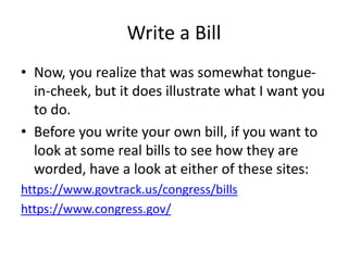 Write a Bill
• Now, you realize that was somewhat tongue-
in-cheek, but it does illustrate what I want you
to do.
• Before you write your own bill, if you want to
look at some real bills to see how they are
worded, have a look at either of these sites:
https://www.govtrack.us/congress/bills
https://www.congress.gov/
 