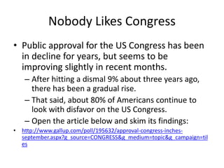 Nobody Likes Congress
• Public approval for the US Congress has been
in decline for years, but seems to be
improving slightly in recent months.
– After hitting a dismal 9% about three years ago,
there has been a gradual rise.
– That said, about 80% of Americans continue to
look with disfavor on the US Congress.
– Open the article below and skim its findings:
• http://www.gallup.com/poll/195632/approval-congress-inches-
september.aspx?g_source=CONGRESS&g_medium=topic&g_campaign=til
es
 