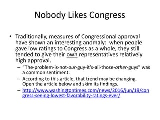 Nobody Likes Congress
• Traditionally, measures of Congressional approval
have shown an interesting anomaly: when people
gave low ratings to Congress as a whole, they still
tended to give their own representatives relatively
high approval.
– “The-problem-is-not-our-guy-it’s-all-those-other-guys” was
a common sentiment.
– According to this article, that trend may be changing.
Open the article below and skim its findings.
– http://www.washingtontimes.com/news/2016/jun/19/con
gress-seeing-lowest-favorability-ratings-ever/
 