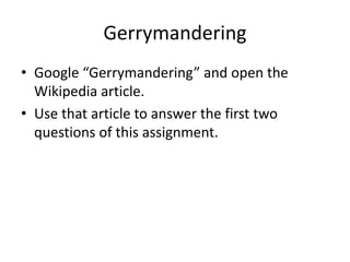 Gerrymandering
• Google “Gerrymandering” and open the
Wikipedia article.
• Use that article to answer the first two
questions of this assignment.
 