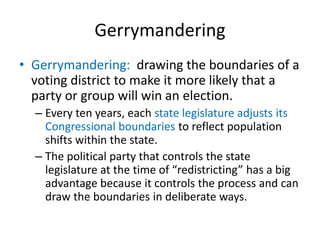 Gerrymandering
• Gerrymandering: drawing the boundaries of a
voting district to make it more likely that a
party or group will win an election.
– Every ten years, each state legislature adjusts its
Congressional boundaries to reflect population
shifts within the state.
– The political party that controls the state
legislature at the time of “redistricting” has a big
advantage because it controls the process and can
draw the boundaries in deliberate ways.
 
