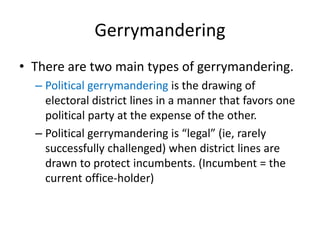 Gerrymandering
• There are two main types of gerrymandering.
– Political gerrymandering is the drawing of
electoral district lines in a manner that favors one
political party at the expense of the other.
– Political gerrymandering is “legal” (ie, rarely
successfully challenged) when district lines are
drawn to protect incumbents. (Incumbent = the
current office-holder)
 