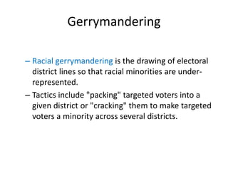 Gerrymandering
– Racial gerrymandering is the drawing of electoral
district lines so that racial minorities are under-
represented.
– Tactics include "packing" targeted voters into a
given district or "cracking" them to make targeted
voters a minority across several districts.
 
