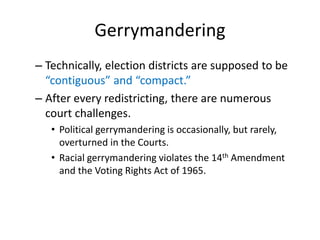 Gerrymandering
– Technically, election districts are supposed to be
“contiguous” and “compact.”
– After every redistricting, there are numerous
court challenges.
• Political gerrymandering is occasionally, but rarely,
overturned in the Courts.
• Racial gerrymandering violates the 14th Amendment
and the Voting Rights Act of 1965.
 