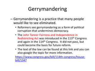Gerrymandering
– Gerrymandering is a practice that many people
would like to see eliminated.
• Reformers see gerrymandering as a form of political
corruption that undermines democracy.
• The John Tanner Fairness and Independence in
Redistricting Act was introduced in the 113th Congress
and again in the 114th Congress. It did not pass, but
could become the basis for future reform.
• The text of the law can be found at this link and you can
also google the topic for more information.
https://www.congress.gov/bill/114th-congress/house-
bill/1347
 