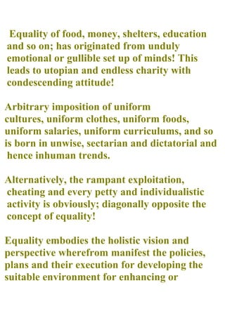 Equality of food, money, shelters, education
and so on; has originated from unduly
emotional or gullible set up of minds! This
leads to utopian and endless charity with
condescending attitude!

Arbitrary imposition of uniform
cultures, uniform clothes, uniform foods,
uniform salaries, uniform curriculums, and so
is born in unwise, sectarian and dictatorial and
 hence inhuman trends.

Alternatively, the rampant exploitation,
cheating and every petty and individualistic
activity is obviously; diagonally opposite the
concept of equality!

Equality embodies the holistic vision and
perspective wherefrom manifest the policies,
plans and their execution for developing the
suitable environment for enhancing or
 