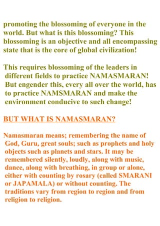 promoting the blossoming of everyone in the
world. But what is this blossoming? This
blossoming is an objective and all encompassing
state that is the core of global civilization!

This requires blossoming of the leaders in
different fields to practice NAMASMARAN!
But engender this, every all over the world, has
to practice NAMSMARAN and make the
environment conducive to such change!

BUT WHAT IS NAMASMARAN?

Namasmaran means; remembering the name of
God, Guru, great souls; such as prophets and holy
objects such as planets and stars. It may be
remembered silently, loudly, along with music,
dance, along with breathing, in group or alone,
either with counting by rosary (called SMARANI
or JAPAMALA) or without counting. The
traditions vary from region to region and from
religion to religion.
 