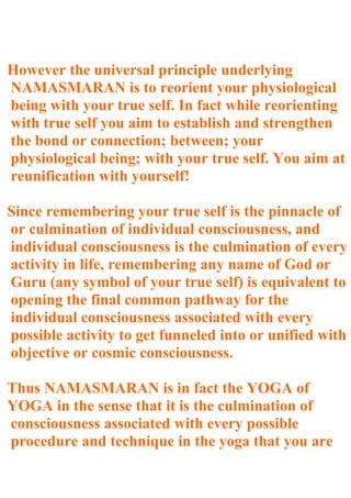However the universal principle underlying
NAMASMARAN is to reorient your physiological
being with your true self. In fact while reorienting
with true self you aim to establish and strengthen
the bond or connection; between; your
physiological being; with your true self. You aim at
reunification with yourself!

Since remembering your true self is the pinnacle of
or culmination of individual consciousness, and
individual consciousness is the culmination of every
activity in life, remembering any name of God or
Guru (any symbol of your true self) is equivalent to
opening the final common pathway for the
individual consciousness associated with every
possible activity to get funneled into or unified with
objective or cosmic consciousness.

Thus NAMASMARAN is in fact the YOGA of
YOGA in the sense that it is the culmination of
consciousness associated with every possible
procedure and technique in the yoga that you are
 