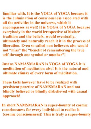familiar with. It is the YOGA of YOGA because it
is the culmination of consciousness associated with
all the activities in the universe, which it
encompasses as well! It is YOGA of YOGA because
everybody in the world irrespective of his/her
tradition and the beliefs; would eventually,
ultimately and naturally reach it it in the process of
liberation. Even so called non believers also would
not “miss” the “benefit of remembering the true
self through one symbol or another”!

Just as NAMASMARAN is YOGA of YOGA it is
meditation of meditation also! It is the natural and
ultimate climax of every form of meditation.

These facts however have to be realized with
persistent practice of NAMSMARAN and not
blindly believed or blindly disbelieved with casual
approach!

In short NAMSMARAN is super-bounty of cosmic
consciousness for every individual to realize it
 (cosmic consciousness)! This is truly a super-bounty
 
