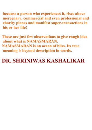 because a person who experiences it, rises above
mercenary, commercial and even professional and
charity planes and manifest super-transactions in
his or her life!

These are just few observations to give rough idea
about what is NAMASMARAN.
NAMASMARAN is an ocean of bliss. Its true
meaning is beyond description in words.

DR. SHRINIWAS KASHALIKAR
 