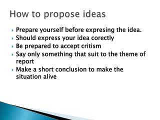  Prepare yourself before expresing the idea.
 Should express your idea corectly
 Be prepared to accept critism
 Say only something that suit to the theme of
report
 Make a short conclusion to make the
situation alive
 