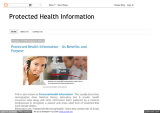 1 More Next Blog» Create Blog Sign In 
Protected Health Information 
Home About Us Contact Us 
F r i d a y , 7 N o v e m b e r 2 0 1 4 
Protected Health Information - Its Benefits and 
Purpose 
protected health information 
PHI is also known as Personal Health Information. This usually describes 
demographic data, Medical history, laboratory test & results, health 
insurance data along with other information that's gathered by a medical 
professional to recognize a patient and know what kind of treatment that 
each should obtain. 
Information are "independently recognizable" when they contain the 18 kinds 
open in browser PRO version Are you a developer? Try out the HTML to PDF API pdfcrowd.com 
 