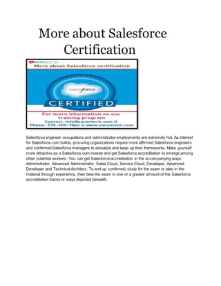 More about Salesforce
Certification
Salesforce engineer occupations and administrator employments are extremely hot. As interest
for Salesforce.com builds, procuring organizations require more affirmed Salesforce engineers
and confirmed Salesforce managers to actualize and keep up their frameworks. Make yourself
more attractive as a Salesforce.com master and get Salesforce accreditation to emerge among
other potential workers. You can get Salesforce accreditation in the accompanying ways:
Administrator, Advanced Administrator, Sales Cloud, Service Cloud, Developer, Advanced
Developer and Technical Architect. To end up confirmed, study for the exam or take in the
material through experience, then take the exam in one or a greater amount of the Salesforce
accreditation tracks or ways depicted beneath.
 