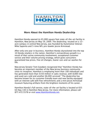 More About the Hamilton Honda Dealership

Hamilton Honda opened its 65,000 square foot state-of-the-art facility in
Hamilton, New Jersey on May 19, 2009. The dealership, located on a 12-
acre campus in central New Jersey, was founded by Automotive Veteran
Mike Saporito and 5-time NFL pro-bowler Jessie Armstead.

After only one year in business, Hamilton Honda skyrocketed into the top
10 Honda retailers in the nation. Hamilton’s extraordinary growth is a
result of their active community involvement, exceptional customer
service and their volume pricing strategy, which gives consumers
guaranteed low prices, free oil changes, loaner cars and car washes for
life.

New Jersey Senator Tom Goodwin recognized that “Hamilton Honda has
become an important member of the New Jersey business community
since its inception, Hamilton is employing more than 100 individuals and
has generated more than $150 million in sales revenue, with 8,000 new
and used cars sold and another 66,000 serviced.” The dealership has
become known for its customer friendly team and new facility equipped
with an internet café with free refreshments and a mini Jessie Armstead
museum featuring artifacts from the brightest moments of his career.

Hamilton Honda’s full service, state-of-the-art facility is located at 655
US Hwy 130 in Hamilton New Jersey. For more information, please call
877.472.5578 or visit www.HamiltonHonda.net.
 