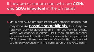 If they are so uncommon, why are AGNs
and QSOs important in the universe?
QSOs and AGNs are such bright yet compact objects that
they shine like cosmic searchlights. Thus, they are
relatively easy to detect even if they are very far away.
When we observe a distant QSO, then, all the material
between it and us is lit up. We can search the spectra of
QSOs to see if there is evidence of matter that we cannot
see directly, except with the illumination of the QSO light.
 