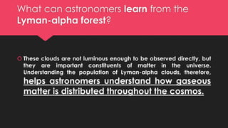What can astronomers learn from the
Lyman-alpha forest?
 These clouds are not luminous enough to be observed directly, but
they are important constituents of matter in the universe.
Understanding the population of Lyman-alpha clouds, therefore,
helps astronomers understand how gaseous
matter is distributed throughout the cosmos.
 