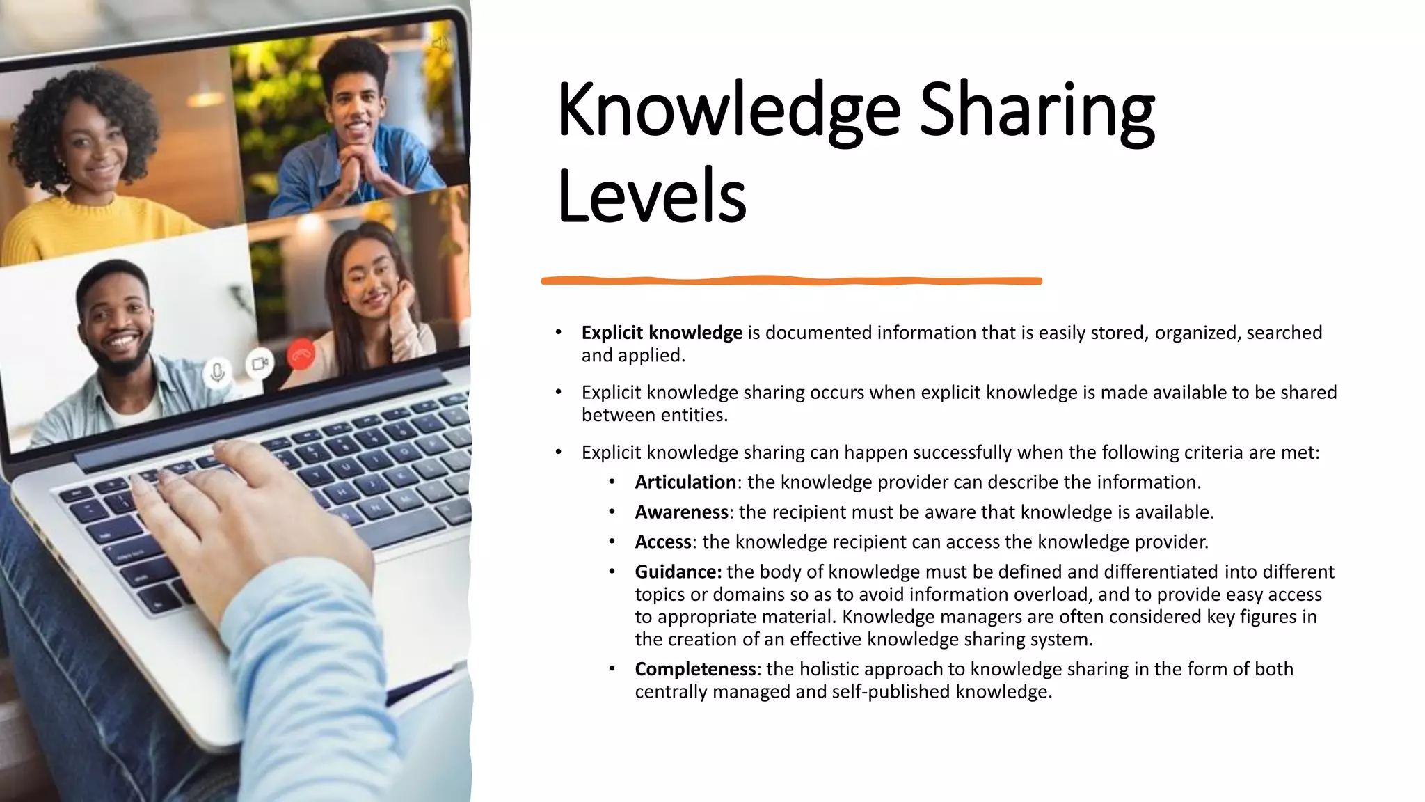 Knowledge Sharing
Levels
• Explicit knowledge is documented information that is easily stored, organized, searched
and applied.
• Explicit knowledge sharing occurs when explicit knowledge is made available to be shared
between entities.
• Explicit knowledge sharing can happen successfully when the following criteria are met:
• Articulation: the knowledge provider can describe the information.
• Awareness: the recipient must be aware that knowledge is available.
• Access: the knowledge recipient can access the knowledge provider.
• Guidance: the body of knowledge must be defined and differentiated into different
topics or domains so as to avoid information overload, and to provide easy access
to appropriate material. Knowledge managers are often considered key figures in
the creation of an effective knowledge sharing system.
• Completeness: the holistic approach to knowledge sharing in the form of both
centrally managed and self-published knowledge.
 