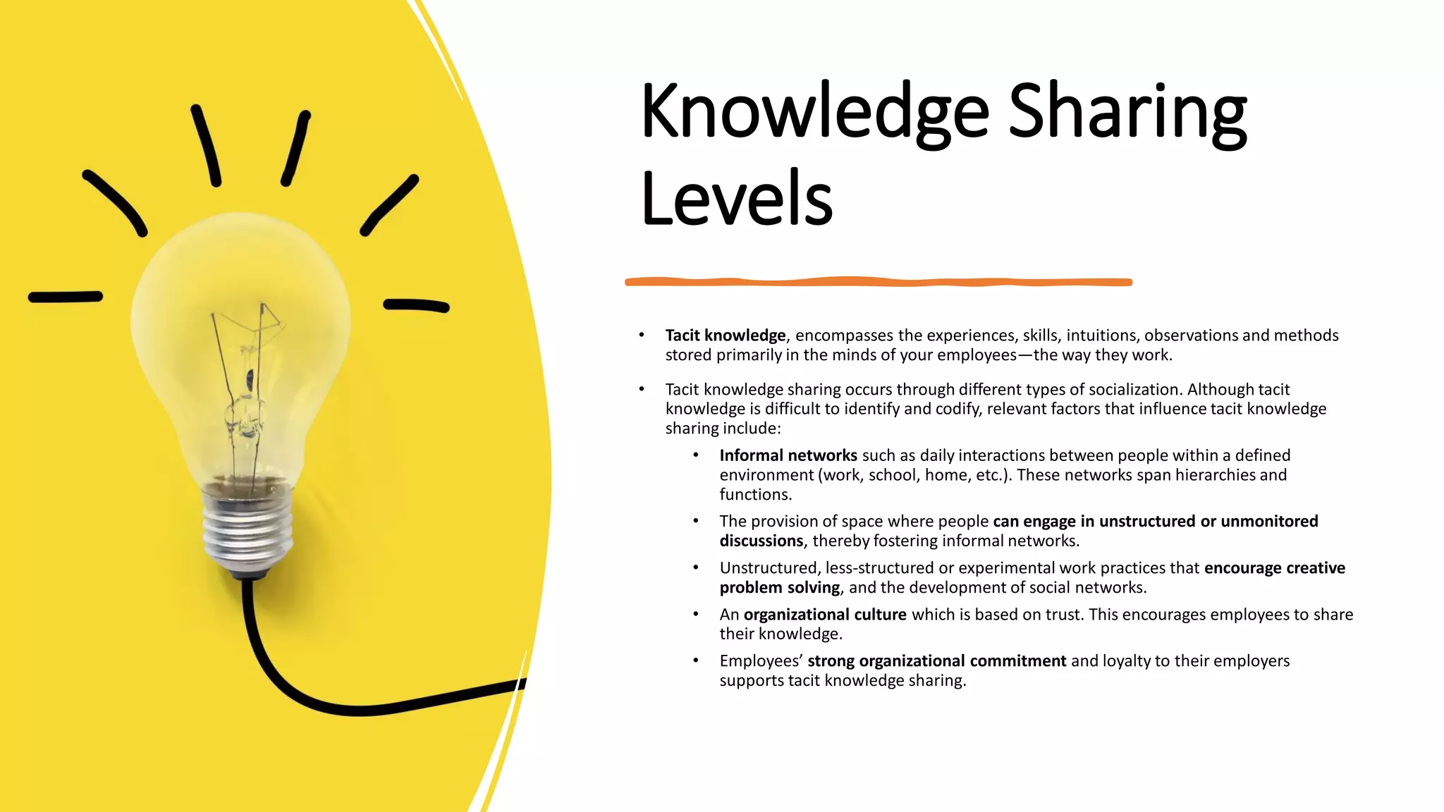 Knowledge Sharing
Levels
• Tacit knowledge, encompasses the experiences, skills, intuitions, observations and methods
stored primarily in the minds of your employees—the way they work.
• Tacit knowledge sharing occurs through different types of socialization. Although tacit
knowledge is difficult to identify and codify, relevant factors that influence tacit knowledge
sharing include:
• Informal networks such as daily interactions between people within a defined
environment (work, school, home, etc.). These networks span hierarchies and
functions.
• The provision of space where people can engage in unstructured or unmonitored
discussions, thereby fostering informal networks.
• Unstructured, less-structured or experimental work practices that encourage creative
problem solving, and the development of social networks.
• An organizational culture which is based on trust. This encourages employees to share
their knowledge.
• Employees’ strong organizational commitment and loyalty to their employers
supports tacit knowledge sharing.
 