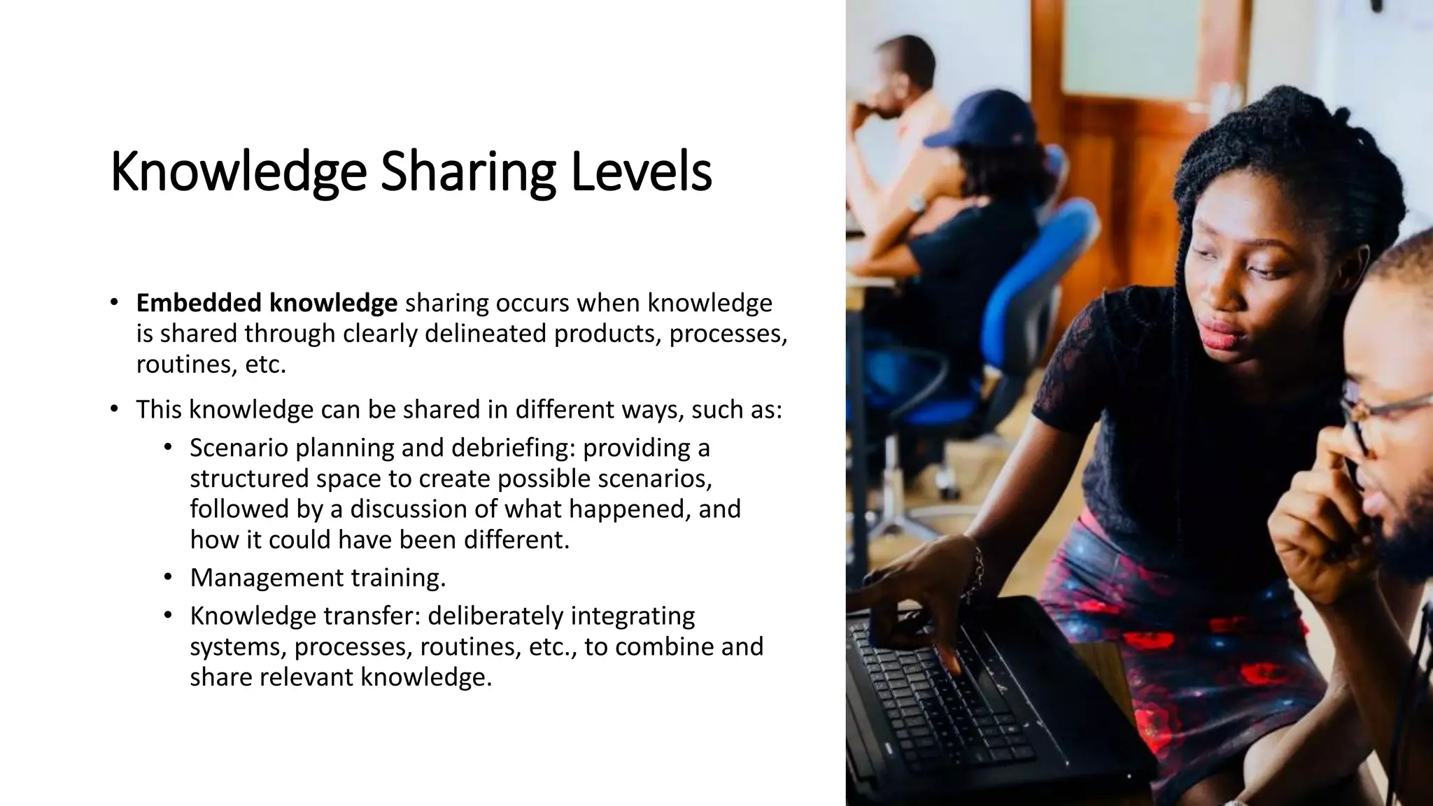 Knowledge Sharing Levels
• Embedded knowledge sharing occurs when knowledge
is shared through clearly delineated products, processes,
routines, etc.
• This knowledge can be shared in different ways, such as:
• Scenario planning and debriefing: providing a
structured space to create possible scenarios,
followed by a discussion of what happened, and
how it could have been different.
• Management training.
• Knowledge transfer: deliberately integrating
systems, processes, routines, etc., to combine and
share relevant knowledge.
 