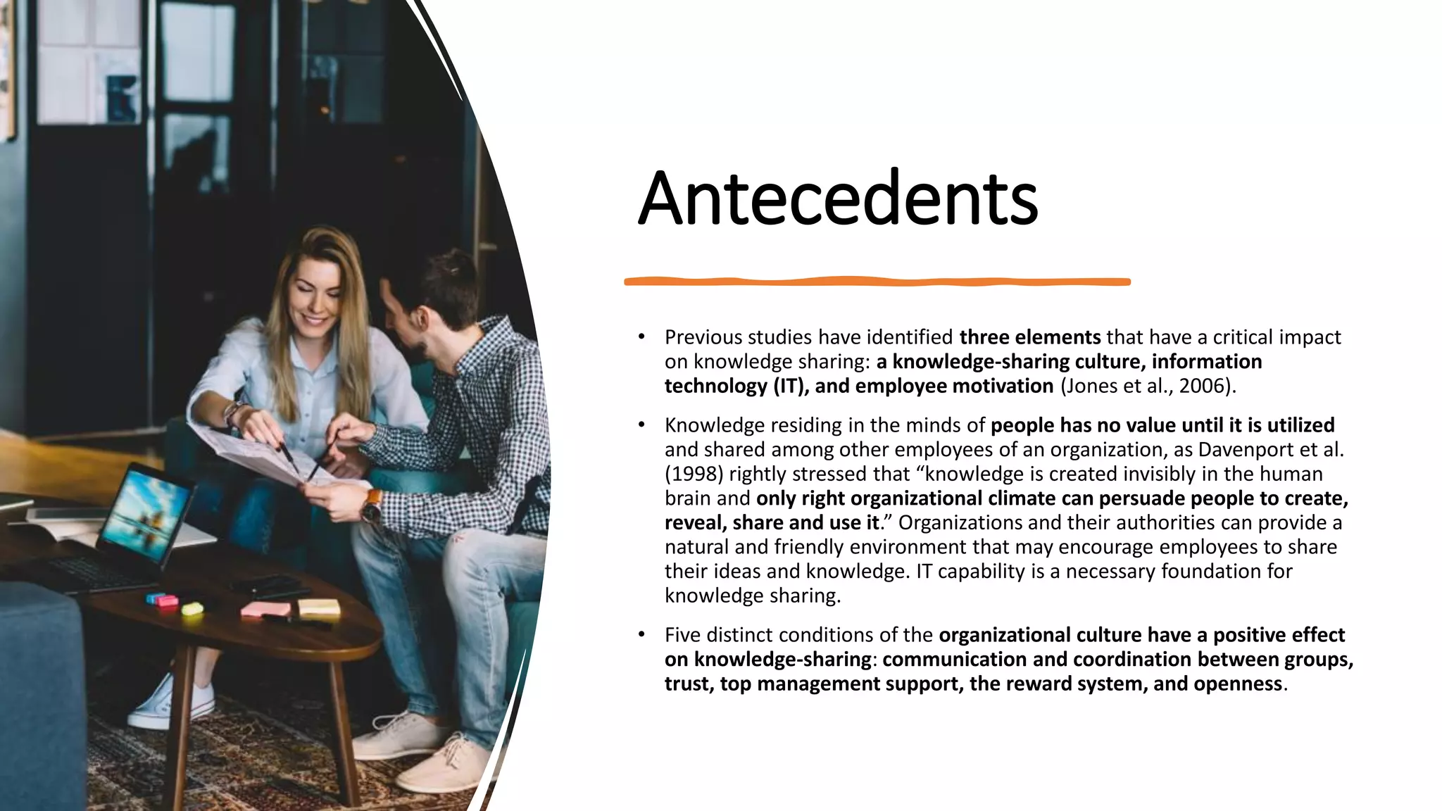 Antecedents
• Previous studies have identified three elements that have a critical impact
on knowledge sharing: a knowledge-sharing culture, information
technology (IT), and employee motivation (Jones et al., 2006).
• Knowledge residing in the minds of people has no value until it is utilized
and shared among other employees of an organization, as Davenport et al.
(1998) rightly stressed that “knowledge is created invisibly in the human
brain and only right organizational climate can persuade people to create,
reveal, share and use it.” Organizations and their authorities can provide a
natural and friendly environment that may encourage employees to share
their ideas and knowledge. IT capability is a necessary foundation for
knowledge sharing.
• Five distinct conditions of the organizational culture have a positive effect
on knowledge-sharing: communication and coordination between groups,
trust, top management support, the reward system, and openness.
 